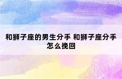 和狮子座的男生分手 和狮子座分手怎么挽回